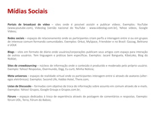 Mídias SociaisPortais de broadcast de vídeo – sites onde é possível assistir e publicar vídeos. Exemplos: YouTube (www.youtube.com), Videolog (versão nacional do YouTube - www.videolog.com.br), Yahoo videos, Google Videos;Redes sociais – espaços de relacionamento onde os participantes criam perfis e interagem entre si ou em grupos de interesse comum formando comunidades. Exemplos: Orkut, MySpace, Friendster e no Brasil: Gazzag, Beltrano e UOLKBlogs – sites em formato de diário onde usuários/corporações publicam seus artigos com espaço para interação de outros usuários. Tem linguagem e práticas bem específicas. Exemplos: Jacaré Banguela, KibeLoko, Blog do Noblat;Sites de crowdsourcing – núcleos de informação onde o conteúdo é produzido e moderado pelo próprio usuário. Exemplo: Yahoo! Respostas, Overmundo, Digg, Eu curti, Minha Notícia; Meta universos– espaços de realidade virtual onde os participantes interagem entre si através de avatares (alter-egos eletrônicos). Exemplos: SecondLife, Habbo Hotel, There.com;Listas de Discussão – formadas com objetivo de troca de informação sobre assunto em comum através de e-mails. Exemplos: Yahoo! Grupos, Google Groups e Grupos.com.br;Fóruns – espaços dedicados à troca de experiência através de postagem de comentários e respostas. Exemplo: fórum UOL, Terra, Fórum do Baboo;