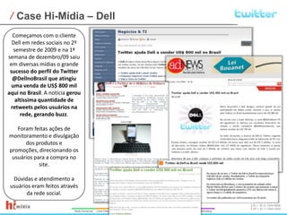Case Hi-Mídia – DellComeçamos com o cliente Dell em redes sociais no 2º semestre de 2009 e na 1ª semana de dezembro/09 saiu em diversas mídias o grande sucesso do perfil do Twitter @DellnoBrasil que atingiu uma venda de US$ 800 mil aqui no Brasil. A notícia gerou altíssima quantidade de retweets pelos usuários na rede, gerando buzz.Foram feitas ações de monitoramento e divulgação dos produtos e promoções, direcionando os usuários para a compra no site. Dúvidas e atendimento a usuários eram feitos através da rede social.