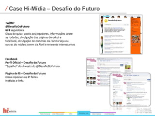 Case Hi-Mídia – Desafio do FuturoTwitter@DesafioDoFuturo674 seguidoresDicas do quizz, apoio aos jogadores, informações sobre as rodadas, divulgação das páginas do orkut e facebook, divulgação de matérias da revista Veja ou outras do núcleo jovem da Abril e retweets interessantesFacebookPerfil Oficial – Desafio do Futuro“Espelho” dos tweets do @DesafioDoFuturoPágina de fã – Desafio do Futuro Dicas especiais às 4ª feirasNotícias e links
