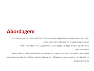 AbordagemErro: Interromper o espaço particular. Consumidores não querem mensagens em suas redes sociais assim como não querem em sua mesa de jantar.Trata-se de interação e engajamento, conversação e criação de valor a partir desse relacionamento.Consumidores só irão se envolver se enxergarem um meio de obter vantagens = entrega de conteúdo relevante, divertido e exclusivo das marcas – algo como o que acontece na vida real, em relações humanas.