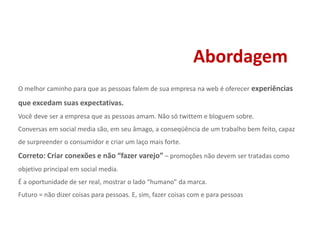 AbordagemO melhor caminho para que as pessoas falem de sua empresa na web é oferecer experiências que excedam suas expectativas.Você deve ser a empresa que as pessoas amam. Não só twittem e bloguem sobre. Conversas em social media são, em seu âmago, a conseqüência de um trabalho bem feito, capaz de surpreender o consumidor e criar um laço mais forte.Correto: Criar conexões e não “fazer varejo” – promoções não devem ser tratadas como objetivo principal em social media. É a oportunidade de ser real, mostrar o lado “humano” da marca.Futuro = não dizer coisas para pessoas. E, sim, fazer coisas com e para pessoas