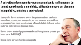 A estratégia deve assentar numa comunicação na linguagem do
target aproximando o candidato, utilizando sempre um discurso
interpelativo, próximo e aspiracional.
A campanha deverá explorar a opinião das pessoas sobre o candidato,
trazendo as pessoas para a campanha, as suas palavras, as suas ideias,
os seus desafios e como acreditam que o Marcelo Rebelo de Sousa poderá
ajudar na materialização dos seus ideais.
Deverá criar e manter ligações com todos os Portugueses e garantir que
fazem parte da MUDANÇA.
O meio digital será um funil de comunicação
 