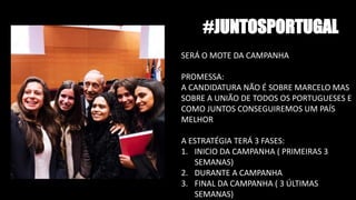 #JUNTOSPORTUGAL
SERÁ O MOTE DA CAMPANHA
PROMESSA:
A CANDIDATURA NÃO É SOBRE MARCELO MAS
SOBRE A UNIÃO DE TODOS OS PORTUGUESES E
COMO JUNTOS CONSEGUIREMOS UM PAÍS
MELHOR
A ESTRATÉGIA TERÁ 3 FASES:
1. INICIO DA CAMPANHA ( PRIMEIRAS 3
SEMANAS)
2. DURANTE A CAMPANHA
3. FINAL DA CAMPANHA ( 3 ÚLTIMAS
SEMANAS)
 