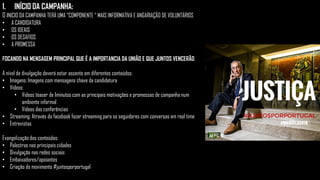 1. INÍCIO DA CAMPANHA:
O INICIO DA CAMPANHA TERÁ UMA “COMPONENTE “ MAIS INFORMATIVA E ANGARIAÇÃO DE VOLUNTÁRIOS
• A CANDIDATURA
• OS IDEAIS
• OS DESAFIOS
• A PROMESSA
FOCANDO NA MENSAGEM PRINCIPAL QUE É A IMPORTANCIA DA UNIÃO E QUE JUNTOS VENCERÃO
A nível de divulgação deverá estar assente em diferentes conteúdos:
• Imagens: Imagens com mensagens chave da candidatura
• Vídeos:
• Videos teaser de 1minutos com as principais motivações e promessas de campanha num
ambiente informal
• Vídeos das conferências
• Streaming: Através do facebook fazer streaming para os seguidores com conversas em real time
• Entrevistas
Evangelização dos conteúdos:
• Palestras nas principais cidades
• Divulgação nas redes sociais
• Embaixadores/apoiantes
• Criação do movimento #juntosporportugal
 