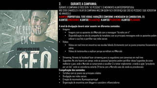 2. DURANTE A CAMPANHA:
DURANTE A CAMPANHA O FOCO SERÁ “AS PESSOAS” E O MOVIMENTO #JUNTOSPORPORTUGAL
NÃO SERÁ O MARCELO A FALAR DA CAMPANHA MAS SIM QUEM FAZ A DIFERENÇA QUE SÃO AS PESSOAS E QUE ACREDITAM
NO #MARCELO
#JUNTOSPORPORTUGAL TERÁ VÁRIAS VARIAÇÕES CONFORME A MENSAGEM DA CANDIDATURA, EX:
#JUNTOSVENCEREMOS #JUNTOSPELAJUSTIÇA #JUNTOSPELOFUTURO #JUNTOSPELASAÚDE
A nível de divulgação deverá estar assente em diferentes conteúdos:
• Imagens:
• Imagens com os apoiantes do #Marcelo com a mensagem “Acredito em ti”
• Disponibilização no site da campanha de templates com as principais mensagens onde os apoiantes podem
colocar a sua foto e partilhar nas redes socias
• Vídeos:
• Videos em real time em encontros nas escolas falando diretamente com os jovens presentes fisicamente e
online
• Vídeos de testemunhos a explicar porque acreditam no #Marcelo
• Streaming: Através do facebook fazer streaming para os seguidores com conversas em real time
• Sugestões: No site haverá um campo, onde as pessoas/apoiantes podem partilhar ideias/sugestões de como
melhorar o pais, onde o Marcelo se compromete a escolher 3 e tentar implementar, criando a ação “presidente
por um dia”, onde os vencedores estarão 24 horas com o Marcelo caso ele venda as presidenciais
Evangelização dos conteúdos:
• Tertúlias com os jovens nas principais cidades
• Divulgação nas redes sociais
• Criação do movimente #juntosporportugal
• Organização de encontros com bloggers e youtubers influenciadores
 