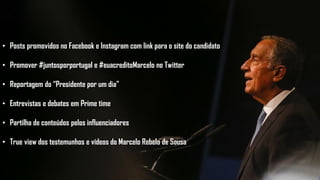 • Posts promovidos no Facebook e Instagram com link para o site do candidato
• Promover #juntosporportugal e #euacreditoMarcelo no Twitter
• Reportagem do “Presidente por um dia”
• Entrevistas e debates em Prime time
• Partilha de conteúdos pelos influenciadores
• True view dos testemunhos e vídeos do Marcelo Rebelo de Sousa
 
