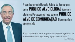“A minha candidatura não depende do apoio de nenhum partido ou organização e não
sou o candidato de nenhuma fação, partido, coligação, maioria ou minoria.”
Marcelo Rebelo de Sousa
A candidatura de Marcelo Rebelo de Sousa terá
como PÚBLICO ALVO GLOBAL todos os
eleitores Portugueses, mas com um PÚBLICO
ALVO DE COMUNICAÇÃO diferenciado e
segmentado
 