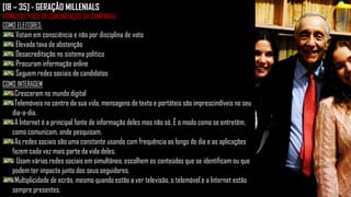 [18 – 35] - GERAÇÃO MILLENIALS
PRINCIPAL FOCO DE COMUNICAÇÃO DA CAMPANHA.
COMO ELEITORES:
Votam em consciência e não por disciplina de voto
Elevada taxa de abstenção
Desacreditação no sistema politico
Procuram informação online
Seguem redes sociais de candidatos
COMO INTERAGEM
Cresceram no mundo digital
Telemóveis no centro da sua vida, mensagens de texto e portáteis são imprescindíveis no seu
dia-a-dia.
A Internet é a principal fonte de informação deles mas não só. É o modo como se entretêm,
como comunicam, onde pesquisam.
As redes sociais são uma constante usando com frequência ao longo do dia e as aplicações
fazem cada vez mais parte da vida deles.
Usam várias redes sociais em simultâneo, escolhem os conteúdos que se identificam ou que
podem ter impacto junto dos seus seguidores.
Multiplicidade de ecrãs, mesmo quando estão a ver televisão, o telemóvel e a Internet estão
sempre presentes.
 