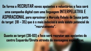 De forma a RECRUTAR novos apoiantes e voluntários o foco será
uma campanha digital com uma linguagem INTERPELATIVA E
ASPIRACIONAL para aproximar o Marcelo Rebelo de Sousa junto
do target [18 – 35] que é o mais indeciso e onde existe potencial de
“recrutamento”.
Quanto ao target [36-60] o foco será recrutar aos apoiantes do
centro Esquerda/Direita através de mensagens específicas.
 