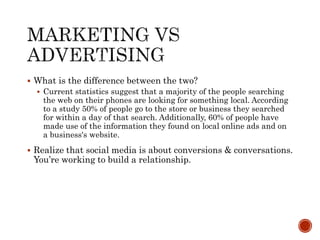  What is the difference between the two?
 Current statistics suggest that a majority of the people searching
the web on their phones are looking for something local. According
to a study 50% of people go to the store or business they searched
for within a day of that search. Additionally, 60% of people have
made use of the information they found on local online ads and on
a business's website.
 Realize that social media is about conversions & conversations.
You’re working to build a relationship.
 