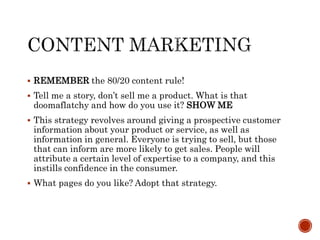  REMEMBER the 80/20 content rule!
 Tell me a story, don’t sell me a product. What is that
doomaflatchy and how do you use it? SHOW ME
 This strategy revolves around giving a prospective customer
information about your product or service, as well as
information in general. Everyone is trying to sell, but those
that can inform are more likely to get sales. People will
attribute a certain level of expertise to a company, and this
instills confidence in the consumer.
 What pages do you like? Adopt that strategy.
 