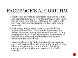  Facebook is prioritizing posts from friends and family
and deprioritizing posts from brands/pages. Stay tuned
for more info on what this will mean, but suffice it to
say your reach and engagement on Facebook took a
major hit.
 Page posts that generate conversations will show
higher in News Feed. For example, live videos often
lead to discussion among viewers on Facebook. Using
“engagement-bait” to goad people into commenting on
posts is not a meaningful interaction and will be
demoted in the News Feed.
 Events will play a key role in increasing engagement
and reach because they will show in the newsfeed when
a friend shows interest or attendance. Prioritize
creating and optimizing your events, if you don't
already.
 