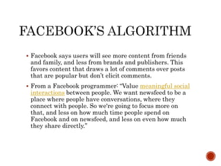  Facebook says users will see more content from friends
and family, and less from brands and publishers. This
favors content that draws a lot of comments over posts
that are popular but don’t elicit comments.
 From a Facebook programmer: “Value meaningful social
interactions between people. We want newsfeed to be a
place where people have conversations, where they
connect with people. So we're going to focus more on
that, and less on how much time people spend on
Facebook and on newsfeed, and less on even how much
they share directly.”
 