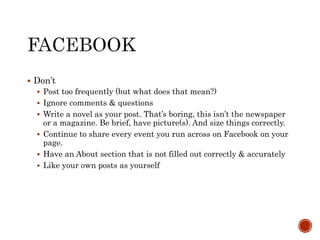  Don’t
 Post too frequently (but what does that mean?)
 Ignore comments & questions
 Write a novel as your post. That’s boring, this isn’t the newspaper
or a magazine. Be brief, have picture(s). And size things correctly.
 Continue to share every event you run across on Facebook on your
page.
 Have an About section that is not filled out correctly & accurately
 Like your own posts as yourself
 
