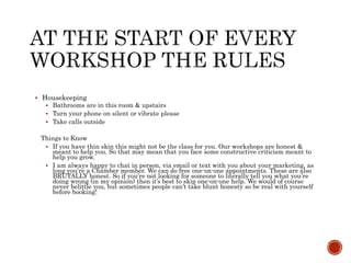  Housekeeping
 Bathrooms are in this room & upstairs
 Turn your phone on silent or vibrate please
 Take calls outside
Things to Know
 If you have thin skin this might not be the class for you. Our workshops are honest &
meant to help you. So that may mean that you face some constructive criticism meant to
help you grow.
 I am always happy to chat in person, via email or text with you about your marketing, as
long you’re a Chamber member. We can do free one-on-one appointments. These are also
BRUTALLY honest. So if you’re not looking for someone to literally tell you what you’re
doing wrong (in my opinion) then it’s best to skip one-on-one help. We would of course
never belittle you, but sometimes people can’t take blunt honesty so be real with yourself
before booking!
 