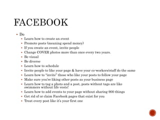  Do
 Learn how to create an event
 Promote posts (meaning spend money)
 If you create an event, invite people
 Change COVER photos more than once every two years.
 Be visual
 Be diverse
 Learn how to schedule
 Invite people to like your page & have your co-workers/staff do the same
 Learn how to “invite” those who like your posts to follow your page
 Make sure you’re liking other posts as your business page
 Learn how to tag a photo and a post, posts without tags are like
swimmers without life vests!
 Learn how to add events to your page without sharing 900 things
 Get rid of or claim Facebook pages that exist for you
 Treat every post like it’s your first one
 