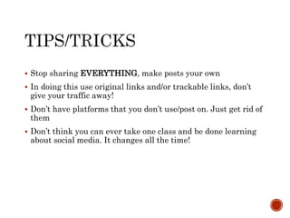  Stop sharing EVERYTHING, make posts your own
 In doing this use original links and/or trackable links, don’t
give your traffic away!
 Don’t have platforms that you don’t use/post on. Just get rid of
them
 Don’t think you can ever take one class and be done learning
about social media. It changes all the time!
 