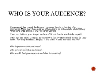 It’s no secret that one of the biggest consumer trends is the rise of e-
commerce. More than three quarter of Americans go online daily, while 96% of
Americans shop online. (Pew Research Center)
Have you defined your target audience? If not that is absolutely step #1.
What age are they? Gender? Is ethnicity a factor? How much money do they
make? Are they married? Single? Have kids? Where are they located?
Who is your current customer?
Who is your potential customer?
Who would find your content useful or interesting?
 