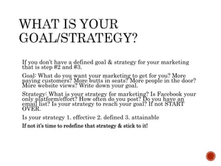 If you don’t have a defined goal & strategy for your marketing
that is step #2 and #3.
Goal: What do you want your marketing to get for you? More
paying customers? More butts in seats? More people in the door?
More website views? Write down your goal.
Strategy: What is your strategy for marketing? Is Facebook your
only platform/effort? How often do you post? Do you have an
email list? Is your strategy to reach your goal? If not START
OVER.
Is your strategy 1. effective 2. defined 3. attainable
If not it’s time to redefine that strategy & stick to it!
 