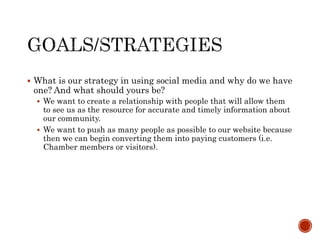  What is our strategy in using social media and why do we have
one? And what should yours be?
 We want to create a relationship with people that will allow them
to see us as the resource for accurate and timely information about
our community.
 We want to push as many people as possible to our website because
then we can begin converting them into paying customers (i.e.
Chamber members or visitors).
 