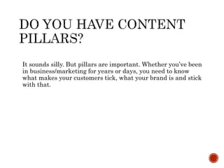 It sounds silly. But pillars are important. Whether you’ve been
in business/marketing for years or days, you need to know
what makes your customers tick, what your brand is and stick
with that.
 