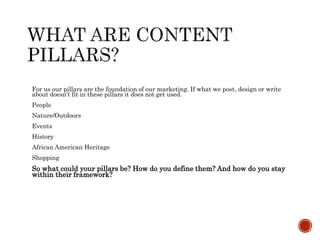 For us our pillars are the foundation of our marketing. If what we post, design or write
about doesn’t fit in these pillars it does not get used.
People
Nature/Outdoors
Events
History
African American Heritage
Shopping
So what could your pillars be? How do you define them? And how do you stay
within their framework?
 