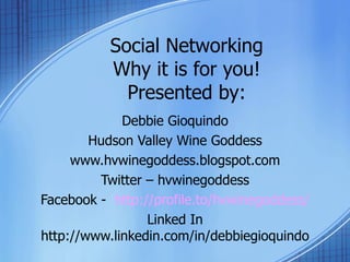 Social Networking Why it is for you! Presented by: Debbie Gioquindo Hudson Valley Wine Goddess www.hvwinegoddess.blogspot.com Twitter – hvwinegoddess Facebook -  http://profile.to/hvwinegoddess/ Linked In http://www.linkedin.com/in/debbiegioquindo 