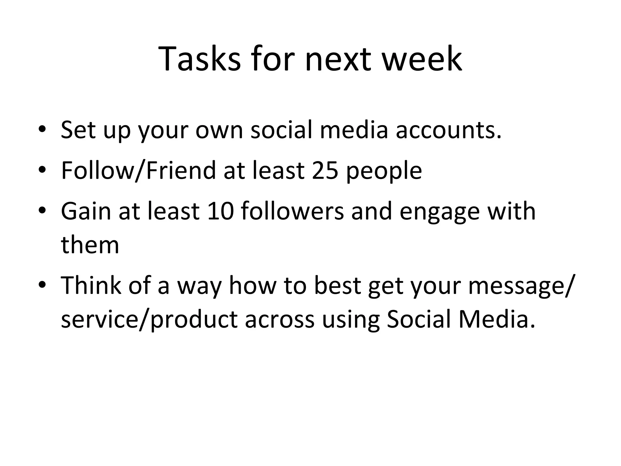 Tasks for next week Set up your own social media accounts. Follow/Friend at least 25 people Gain at least 10 followers and engage with them Think of a way how to best get your message/service/product across using Social Media. 