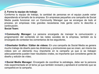 2. Forma tu equipo de trabajoConforma tu equipo de trabajo, la cantidad de personas en el equipo puede variar dependiendo el tamaño de la empresa. En empresas pequeñas una campaña de Social Media puede funcionar con un Community Manager que se encargue de todo el proceso, en empresas más grandes necesitaras más gente como lo describo a continuación.Social Team:Community Manager: La persona encargada de manejar la comunicación y programación del contenido en las redes sociales de la empresa, también es la encargada de contestar los comentarios de los seguidores.