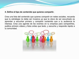 Social Media Manager: Encargado de coordinar la estrategia, debe ser la persona más experimentada en el tema ya que también revisará y aprobará el contenido que se compartirá en la campaña.3. Crea una estrategia de comunicación.Elije los medios de comunicación para tu campaña dependiento tu mercado objetivo, los infaltables son: Facebook, Twitter y Youtube, pero existen muchas más redes sociales que pueden servir a tus objetivos como son: LinkedIn, Foursquare, Tuenti, MySpace (era broma jaja), entre otras.Debes tener en cuenta que la forma de comunicación en cada red social es diferente, no puedes comunicar en Facebook tal como lo haces en Twitter ni publicar la misma cantidad de mensajes en ambas redes, cada medio tiene sus reglas y debes de aprenderlas para ser escuchado.