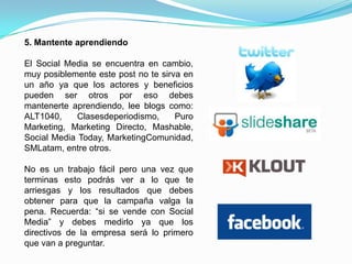 4. Define el tipo de contenido que quieres compartir.Crea una lista del contenido que quieres compartir en redes sociales, recuerda que tu estrategia no debe ser invasiva ya que la clave de ser escuchado es aprender a escuchar primero y compartir contenido que a tu audiencia le interesa. Crea una agenda de los eventos en tu empresa para compartirlos, publica primero videos y fotos antes que texto, y escucha y responde rápido a tu comunidad.