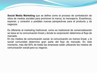 Social Media Marketing que se define como el proceso de contratación de sitios de medios sociales para promover la marca, la mensajería, Enseñanza, exponer, y conexión a posibles nuevas perspectivas para el producto y de negocios.Es diferente al marketing tradicional, como es tradicional de comercialización se basa en la comunicación lineal y donde la corporación determina el flujo de mercado.En los medios de comunicación social, la comunicación es menos lineal, y lo social comunidad determina gran parte del flujo de mercado. En este momento, más del 50% de todas las empresas están utilizando los medios de comunicación social para su negocio.