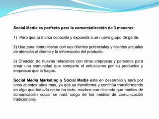 Social Media es perfecto para la comercialización de 3 maneras:Para que tu marca conocida y expuesta a un nuevo grupo de gente.2) Uso para comunicarse con sus clientes potenciales y clientes actuales de atención al cliente y la información del producto.3) Creación de nuevas relaciones con otras empresas y personas para crear una comunidad que comparte el entusiasmo por su productos y empresas que lo hagas.Social Media Marketing y Social Media esta en desarrollo y será por unos cuantos años más, ya que se transforma y continúa transformando en algo que todavía no se ha visto. muchos son diciendo que medios de comunicación social se hará cargo de los medios de comunicación tradicionales.