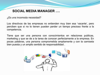 SOCIAL MEDIA MANAGER ….¿Es una incomoda necesidad?Los directivos de las empresas no entienden muy bien esa ‘vacante’, pero perciben que si no lo tienen pueden perder un tiempo precioso frente a la competencia.Tiene que ser una persona con conocimientos en relaciones publicas, marketing y que se de a la tarea de conocer perfectamente a la empresa. En pocas palabras, una persona comprometida ampliamente y con la camiseta bien puesta y un amplio sentido de responsabilidad .