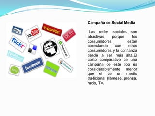 Campaña de Social MediaLas redes sociales son atractivas porque los consumidores están conectando con otros consumidores y la confianza tiende a ser más alta.El costo comparativo de una campaña de este tipo es considerablemente menor que el de un medio tradicional (llámese, prensa, radio, TV. 