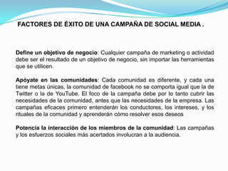 FACTORES DE ÉXITO DE UNA CAMPAÑA DE SOCIAL MEDIA .Define un objetivo de negocio: Cualquier campaña de marketing o actividad debe ser el resultado de un objetivo de negocio, sin importar las herramientas que se utilicen. Apóyate en las comunidades: Cada comunidad es diferente, y cada una tiene metas únicas, la comunidad de facebook no se comporta igual que la de Twitter o la de YouTube. El foco de la campaña debe por lo tanto cubrir las necesidades de la comunidad, antes que las necesidades de la empresa. Las campañas eficaces primero entenderán los conductores, los intereses, y los rituales de la comunidad y aprenderán cómo resolver esos deseos Potencia la interacción de los miembros de la comunidad: Las campañas y los esfuerzos sociales más acertados involucran a la audiencia. 