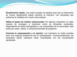 Escalamiento rápido: Las redes sociales se diseñan para que la información se mueva rápidamente desde miembro al miembro. Las campañas que potencian la viralidad son mucho más exitosas. Utiliza el apoyo de medios audiovisuales: En algunas campañas, la mejor manera de conseguir a miembros volver es ofrecerles contenidos. Dependiendo de datos demográficos y de necesidades de la comunidad, ésta podía ser audio, vídeos, o versiones parciales de programa Fomenta la autoexpresión y la opinión: Los miembros en redes sociales tiene una especial preferencia por la autoexpresión. Consecuentemente, las campañas deben satisfacer estas necesidades con las herramientas apropiadas 