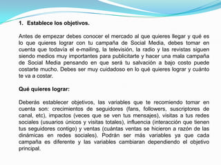 Establece los objetivos.Antes de empezar debes conocer el mercado al que quieres llegar y qué es lo que quieres lograr con tu campaña de Social Media, debes tomar en cuenta que todavía el e-mailing, la televisión, la radio y las revistas siguen siendo medios muy importantes para publicitarte y hacer una mala campaña de Social Media pensando en que será tu salvación a bajo costo puede costarte mucho. Debes ser muy cuidadoso en lo qué quieres lograr y cuánto te va a costar. Qué quieres lograr:Deberás establecer objetivos, las variables que te recomiendo tomar en cuenta son: crecimientos de seguidores (fans, followers, suscriptores de canal, etc), impactos (veces que se ven tus mensajes), visitas a tus redes sociales (usuarios únicos y visitas totales), influencia (interacción que tienen tus seguidores contigo) y ventas (cuántas ventas se hicieron a razón de las dinámicas en redes sociales). Podrán ser más variables ya que cada campaña es diferente y las variables cambiaran dependiendo el objetivo principal.