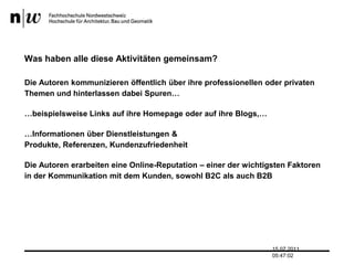 Was haben alle diese Aktivitäten gemeinsam? Die Autoren kommunizieren öffentlich über ihre professionellen oder privaten Themen und hinterlassen dabei Spuren……beispielsweise Links auf ihre Homepage oder auf ihre Blogs,……Informationen über Dienstleistungen & Produkte, Referenzen, KundenzufriedenheitDie Autoren erarbeiten eine Online-Reputation – einer der wichtigsten Faktoren in der Kommunikation mit dem Kunden, sowohl B2C als auch B2B13.07.2011 17:04:33