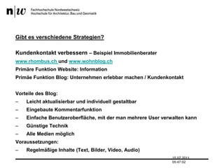 Gibt es verschiedene Strategien?Kundenkontakt verbessern – Beispiel Immobilienberaterwww.rhombus.ch und www.wohnblog.chPrimäre Funktion Website: InformationPrimäe Funktion Blog: Unternehmen erlebbar machen / KundenkontaktVorteile des Blog:Leicht aktualisierbar und individuell gestaltbarEingebaute KommentarfunktionEinfache Benutzeroberfläche, mit der man mehrere User verwalten kannGünstige TechnikAlle Medien möglichVoraussetzungen:Regelmäßige Inhalte (Text, Bilder, Video, Audio)13.07.2011 17:04:33