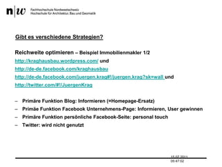 Gibt es verschiedene Strategien?Reichweite optimieren – Beispiel Immobilienmakler 1/2http://kraghausbau.wordpress.com/ undhttp://de-de.facebook.com/kraghausbauhttp://de-de.facebook.com/juergen.krag#!/juergen.krag?sk=wall undhttp://twitter.com/#!/JuergenKragPrimäre Funktion Blog: Informieren (=Homepage-Ersatz)Primäe Funktion Facebook Unternehmens-Page: Informieren, User gewinnenPrimäre Funktion persönliche Facebook-Seite: personal touchTwitter: wird nicht genutzt13.07.2011 17:04:33