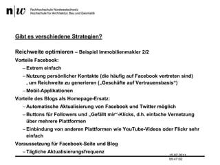 Gibt es verschiedene Strategien?Reichweite optimieren – Beispiel Immobilienmakler 2/2Vorteile Facebook:Extrem einfachNutzung persönlicher Kontakte (die häufig auf Facebook vertreten sind) , um Reichweite zu generieren („Geschäfte auf Vertrauensbasis“)Mobil-ApplikationenVorteile des Blogs als Homepage-Ersatz:Automatische Aktualisierung von Facebook und Twitter möglichButtons für Followers und „Gefällt mir“-Klicks, d.h. einfache Vernetzung über mehrere PlattformenEinbindung von anderen Plattformen wie YouTube-Videos oder Flickr sehr einfachVoraussetzung für Facebook-Seite und BlogTägliche Aktualisierungsfrequenz13.07.2011 17:04:33