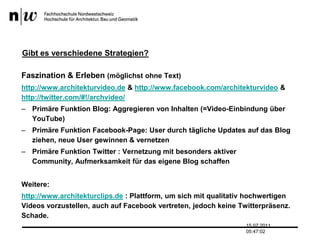 Gibt es verschiedene Strategien?Faszination & Erleben (möglichst ohne Text)http://www.architekturvideo.de& http://www.facebook.com/architekturvideo& http://twitter.com/#!/archvideo/Primäre Funktion Blog: Aggregieren von Inhalten (=Video-Einbindung über YouTube)Primäre Funktion Facebook-Page: User durch tägliche Updates auf das Blog ziehen, neue User gewinnen & vernetzenPrimäre Funktion Twitter : Vernetzung mit besonders aktiver Community, Aufmerksamkeit für das eigene Blog schaffenWeitere:http://www.architekturclips.de : Plattform, um sich mit qualitativ hochwertigen Videos vorzustellen, auch auf Facebook vertreten, jedoch keine Twitterpräsenz. Schade.13.07.2011 17:04:33