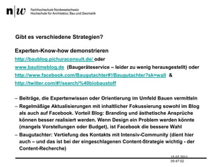 Gibt es verschiedene Strategien?Experten-Know-how demonstrierenhttp://baublog.pichuraconsult.de/ oderwww.bautimeblog.de  (Baugeräteservice – leider zu wenig herausgestellt) oderhttp://www.facebook.com/Baugutachter#!/Baugutachter?sk=wall  &http://twitter.com/#!/search/%40biobaustoffBeiträge, die Expertenwissen oder Orientierung im Umfeld Bauen vermittelnRegelmäßige Aktualisierungen mit inhaltlicher Fokussierung sowohl im Blog als auch auf Facebook. Vorteil Blog: Branding und ästhetische Ansprüche können besser realisiert werden. Wenn Design ein Problem werden könnte (mangels Vorstellungen oder Budget), ist Facebook die bessere WahlBaugutachter: Vertiefung des Kontakts mit Intensiv-Community (dient hier auch – und das ist bei der eingeschlagenen Content-Strategie wichtig - der Content-Recherche)13.07.2011 17:04:33