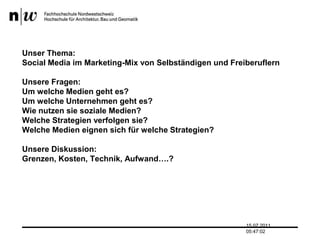 Unser Thema:Social Media im Marketing-Mix von Selbständigen und FreiberuflernUnsere Fragen:Um welche Medien geht es?Um welche Unternehmen geht es?Wie nutzen sie soziale Medien?Welche Strategien verfolgen sie?Welche Medien eignen sich für welche Strategien?Unsere Diskussion:Grenzen, Kosten, Technik, Aufwand….?13.07.2011 17:04:33