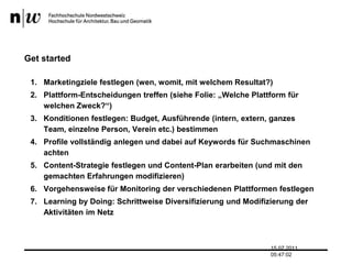 GetstartedMarketingziele festlegen (wen, womit, mit welchem Resultat?)Plattform-Entscheidungen treffen (siehe Folie: „Welche Plattform für welchen Zweck?“)Konditionen festlegen: Budget, Ausführende (intern, extern, ganzes Team, einzelne Person, Verein etc.) bestimmenProfile vollständig anlegen und dabei auf Keywords für Suchmaschinen achtenContent-Strategie festlegen und Content-Plan erarbeiten (und mit den gemachten Erfahrungen modifizieren)Vorgehensweise für Monitoring der verschiedenen Plattformen festlegenLearning by Doing: Schrittweise Diversifizierung und Modifizierung der Aktivitäten im Netz13.07.2011 17:04:33