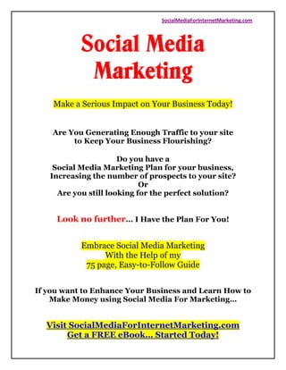 SocialMediaForInternetMarketing.com




           Social Media
            Marketing
    Make a Serious Impact on Your Business Today!


    Are You Generating Enough Traffic to your site
         to Keep Your Business Flourishing?

                      Do you have a
    Social Media Marketing Plan for your business,
   Increasing the number of prospects to your site?
                            Or
     Are you still looking for the perfect solution?


     Look no further... I Have the Plan For You!


           Embrace Social Media Marketing
                 With the Help of my
            75 page, Easy-to-Follow Guide


If you want to Enhance Your Business and Learn How to
    Make Money using Social Media For Marketing…


  Visit SocialMediaForInternetMarketing.com
       Get a FREE eBook… Started Today!
 