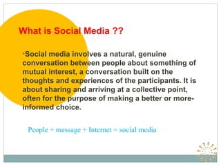 What is Social Media ??

•Social media involves a natural, genuine
conversation between people about something of
mutual interest, a conversation built on the
thoughts and experiences of the participants. It is
about sharing and arriving at a collective point,
often for the purpose of making a better or more-
informed choice.


  People + message + Internet = social media
 