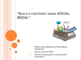 “BUILD A FOOTPRINT USING SOCIAL
MEDIA.”




       1.   What‟s Social Media and Social Media
            Marketing?
       2.   How to measure ROI?
       3.   How do we package it to the potential
            advertiser?
 