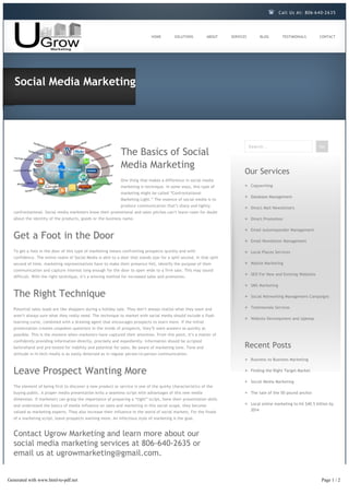 Call Us At: 806-6 4 0-2 6 3 5




                                                                              HOME        SOLUTIONS         ABOUT     SERVICES         BLOG        TESTIMONIALS         CONTACT




   Social Media Marketing




                                                                                                                                 Search...                              Go
                                                             The Basics of Social
                                                             Media Marketing
                                                                                                                             Our Services
                                                             One thing that makes a difference in social media
                                                             marketing is technique. In some ways, this type of                   Copywriting
                                                             marketing might be called “Confrontational
                                                                                                                                  Database Management
                                                             Marketing Light.” The essence of social media is to
                                                             produce communication that’s sharp and lightly
                                                                                                                                  Direct Mail Newsletters
  confrontational. Social media marketers know their promotional and sales pitches can’t leave room for doubt
  about the identity of the products, goods or the business name.                                                                 Direct Promotion

                                                                                                                                  Email Autoresponder Management
  Get a Foot in the Door                                                                                                          Email Newsletter Management

  To get a foot in the door of this type of marketing means confronting prospects quickly and with                                Local Places Services
  confidence. The entire realm of Social Media is akin to a door that stands ajar for a split second. In that split
  second of time, marketing representatives have to make their presence felt, identify the purpose of their                       Mobile Marketing
  communication and capture interest long enough for the door to open wide to a firm sale. This may sound
                                                                                                                                  SEO For New and Existing Websites
  difficult. With the right technique, it’s a winning method for increased sales and promotion.

                                                                                                                                  SMS Marketing

  The Right Technique                                                                                                             Social Networking Management Campaigns


  Potential sales leads are like shoppers during a holiday sale. They don’t always realize what they want and                     Testimonials Services

  aren’t always sure what they really need. The technique to market with social media should include a flash
                                                                                                                                  Website Development and Upkeep
  learning curve, combined with a drawing agent that encourages prospects to learn more. If the initial
  presentation creates unspoken questions in the minds of prospects, they’ll want answers as quickly as
  possible. This is the moment when marketers have captured their attention. From this point, it’s a matter of
  confidently providing information directly, precisely and expediently. Information should be scripted
  beforehand and pre-tested for viability and potential for sales. Be aware of marketing tone. Tone and                      Recent Posts
  attitude in hi-tech media is as easily detected as in regular person-to-person communication.
                                                                                                                                  Business to Business Marketing


  Leave Prospect Wanting More                                                                                                     Finding the Right Target Market

                                                                                                                                  Social Media Marketing
  The element of being first to discover a new product or service is one of the quirky characteristics of the
  buying public. A proper media presentation knits a seamless script with advantages of this new media                            The tale of the 50 pound anchor
  dimension. If marketers can grasp the importance of preparing a “tight” script, hone their presentation skills
  and understand the basics of media influence on sales and marketing in this social scope, they become                           Local online marketing to hit $40.5 billion by
  valued as marketing experts. They also increase their influence in the world of social markets. For the finale                  2014

  of a marketing script, leave prospects wanting more. An infectious style of marketing is the goal.



  Contact Ugrow Marketing and learn more about our
  social media marketing services at 806-640-2635 or
  email us at ugrowmarketing@gmail.com.


Generated with www.html-to-pdf.net                                                                                                                                       Page 1 / 2
 